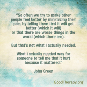 "So often we try to make other people feel better by minimizing their pain, by telling them that it will get better (which it will) or that there are worse things in the world (which there are). But that's not what I actually needed. What I actually needed was for someone to tell me that it hurt because it mattered." - John Green