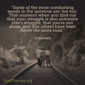 "Some of the most comforting words in the universe are 'me too.' That moment when you find out that your struggle is also someone else's struggle, that you're not alone, and that others have been down the same road." - Unknown
