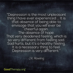 "Depression is the most unpleasant thing I have ever experienced ... It is that absence of being able to envisage that you will ever be cheerful again. The absence of hope. That very deadened feeling, which is so very different from feeling sad. Sad hurts, but it's a healthy feeling. It is a necessary thing to feel. Depression is very different." - J.K. Rowling