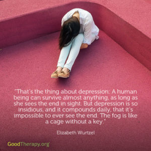 "That's the thing about depression: A human being can survive almost anything, as long as she sees the end in sight. But depression is so insidious, and it compounds daily, that it's impossible to ever see the end. The fog is like a cage without a key." - Elizabeth Wurtzel