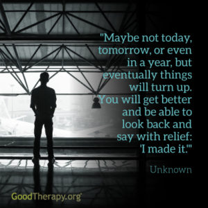"Maybe not today, or even in a year, but eventually things will turn up. You will get better and be able to look back and say with relief: 'I made it.'" - Unknown