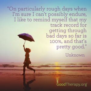 "On particularly rough days when I'm sure I can't possible endure, I like to remind myself that my track record for getting through bad days so far is 100%, and that's pretty good." - Unknown