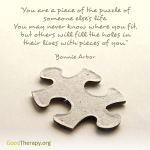 "You are a piece of the puzzle of someone else's life. You may never know where you fit, but others will fill the holes in their lives with pieces of you." -Bonnie Arbor