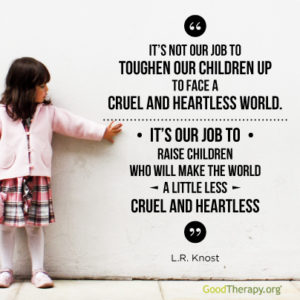 "It's not out job to toughen our children up to face a cruel and heartless world. It's our job to raise children who will make the world a little less cruel and heartless." -L. R. Knost