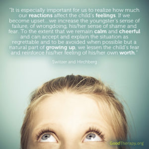 "It is especially important for us to realize how much our reactions affect the child's feelings. If we become upset ... we increase the youngster's sense of failure, of wrongdoing, his/her sense of shame and fear. To the extent that we remain calm and cheerful and can accept and explain the situation as regrettable and to be avoided when possible but a natural part of growing up, we lessen the child's fear and reinforce his/her feeling of his/her own worth." -Switzer and Hirchberg