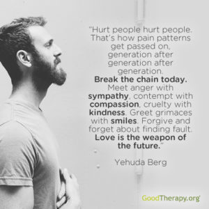 "Hurt people hurt people. That's how pain patterns get passed on, generation after generation after generation. Break the chain today. Meet anger with sympathy, contempt with compassion, cruelty with kindness. Greet grimaces with smiles. Forgive and forget about finding fault. Love is the weapon of the future." -Yehuda Berg