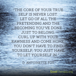 "The core of your true self is never lost. Let go of all the pretending and the becoming you've done just to belong. Curl up with your rawness and come home. You don't have to find yourself; you just have to let yourself in." -D. Antoinette Foy