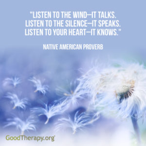 "Listen to the wind-it talks. Listen to the silence-it speaks. Listen to your heart-it knows." -Native American Proverb