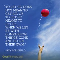 "To let go does not mean to get rid of. To let go means to let be. When we let be with compassion, things come and go on their own." -Jack Kornfield